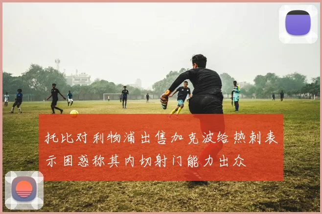 托比对利物浦出售加克波给热刺表示困惑称其内切射门能力出众