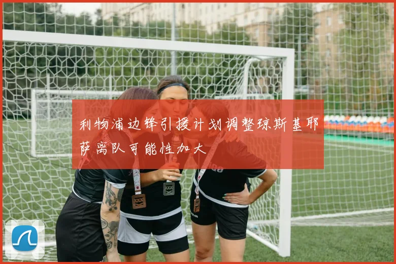 利物浦边锋引援计划调整琼斯基耶萨离队可能性加大