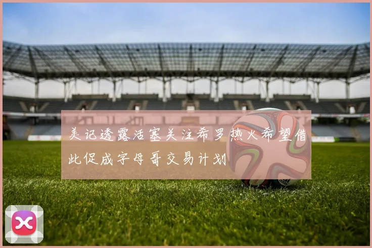 美记透露活塞关注希罗热火希望借此促成字母哥交易计划
