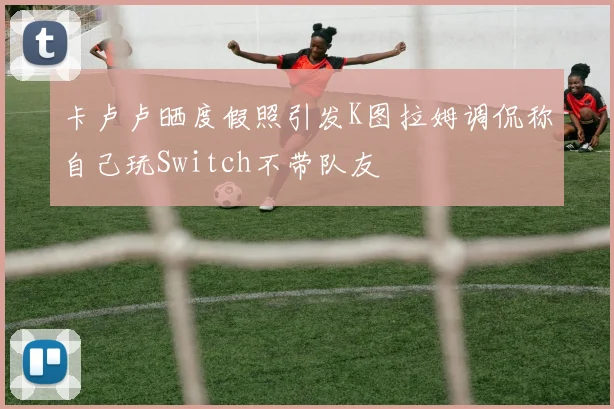 卡卢卢晒度假照引发K图拉姆调侃称自己玩Switch不带队友
