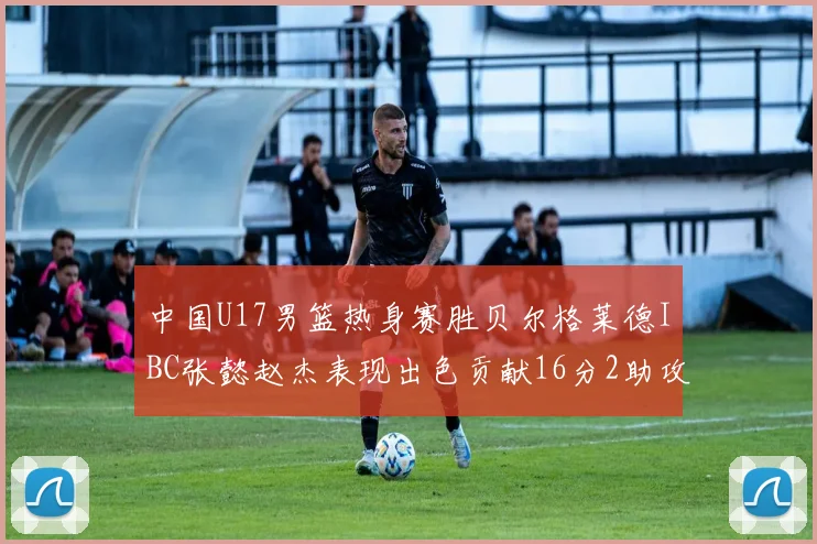 中国U17男篮热身赛胜贝尔格莱德IBC张懿赵杰表现出色贡献16分2助攻2抢断