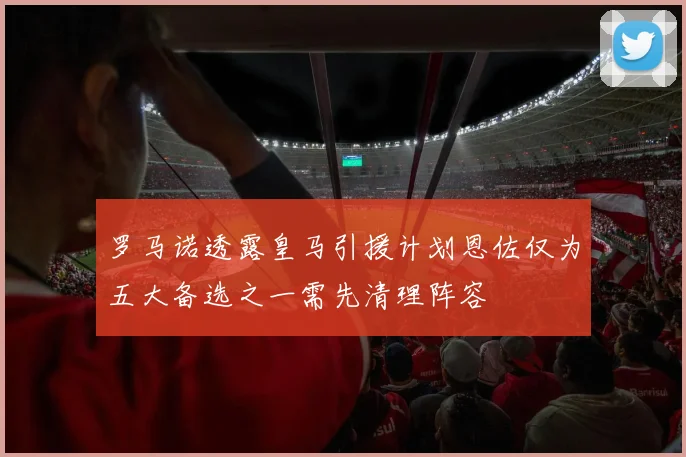罗马诺透露皇马引援计划恩佐仅为五大备选之一需先清理阵容