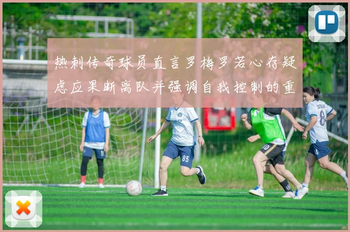 热刺传奇球员直言罗梅罗若心存疑虑应果断离队并强调自我控制的重要性