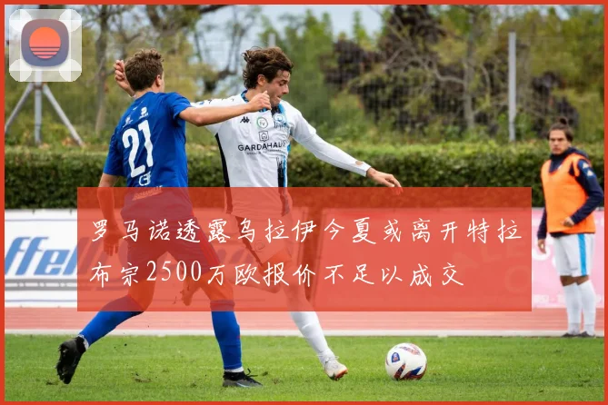 罗马诺透露乌拉伊今夏或离开特拉布宗2500万欧报价不足以成交