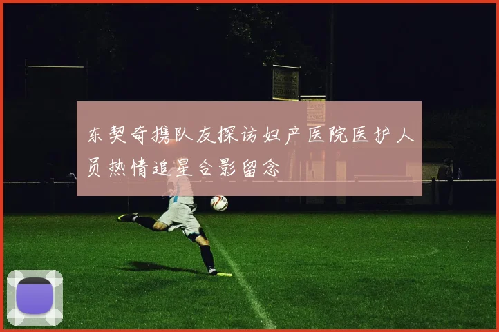 东契奇携队友探访妇产医院医护人员热情追星合影留念