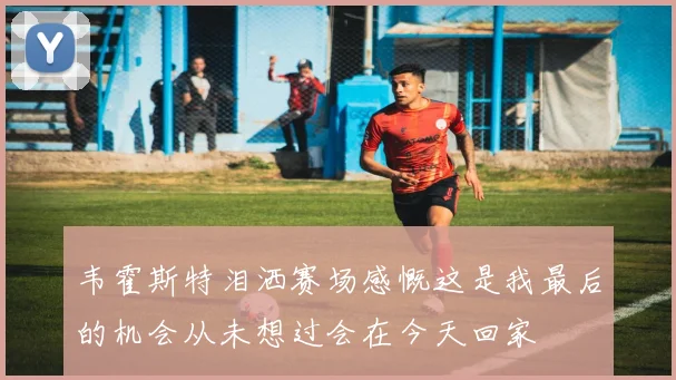 韦霍斯特泪洒赛场感慨这是我最后的机会从未想过会在今天回家