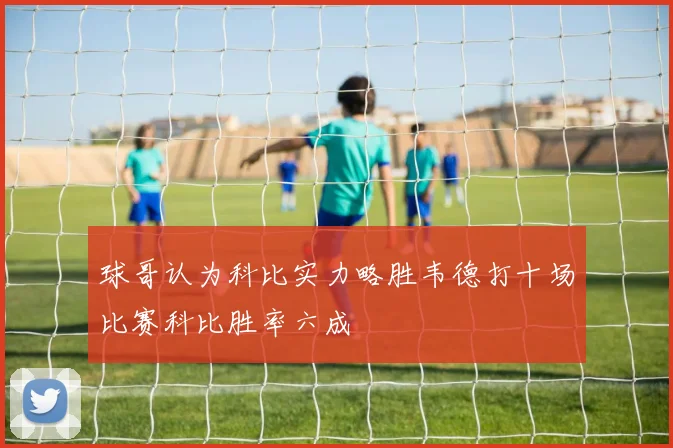球哥认为科比实力略胜韦德打十场比赛科比胜率六成