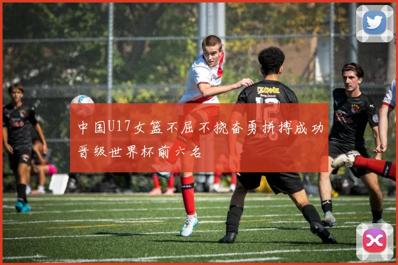 中国U17女篮不屈不挠奋勇拼搏成功晋级世界杯前六名
