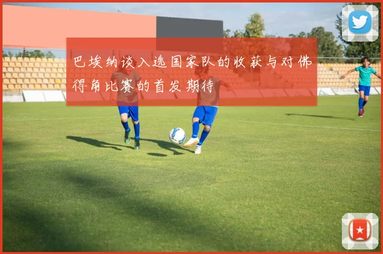 巴埃纳谈入选国家队的收获与对佛得角比赛的首发期待