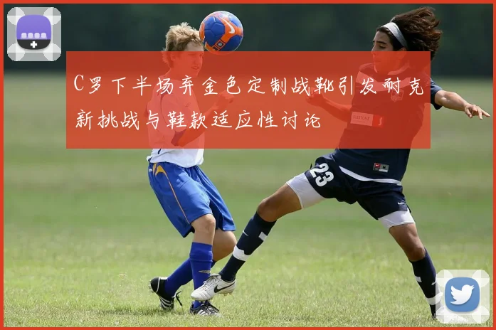C罗下半场弃金色定制战靴引发耐克新挑战与鞋款适应性讨论