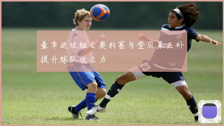 豪华进攻组合奥利塞与登贝莱互补提升球队攻击力