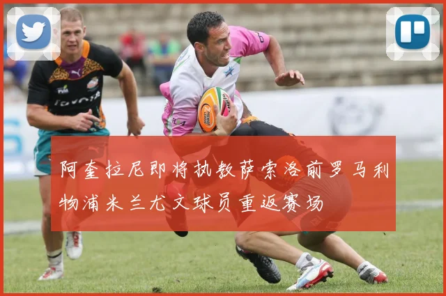 阿奎拉尼即将执教萨索洛前罗马利物浦米兰尤文球员重返赛场