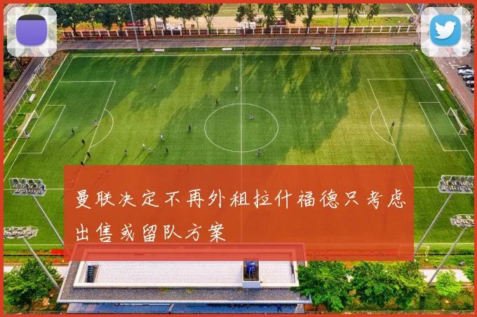 曼联决定不再外租拉什福德只考虑出售或留队方案