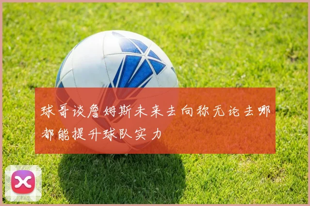 球哥谈詹姆斯未来去向称无论去哪都能提升球队实力